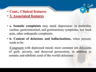 • Cont., Clinical features
• 3. Associated features
• a. Somatic complaints may mask depression: in particular,
cardiac, gastrointestinal, and genitourinary symptoms; low back
pain, other orthopedic complaints.
• b. Content of delusions and hallucinations, when present,
tends to be
-Congruent with depressed mood; most common are delusions
of guilt, poverty, and deserved persecution, in addition to
somatic and nihilistic (end of the world) delusions .
 