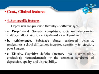 • Cont., Clinical features
• 4. Age-specific features.
Depression can present differently at different ages.
• a. Prepubertal. Somatic complaints, agitation, single-voice
auditory hallucinations, anxiety disorders, and phobias.
• b. Adolescence. Substance abuse, antisocial behavior,
restlessness, school difficulties, increased sensitivity to rejection,
poor hygiene.
• c. Elderly. Cognitive deficits (memory loss, disorientation,
confusion); pseudodementia or the dementia syndrome of
depression, apathy, and distractibility.
 