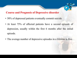 Course and Prognosis of Depressive disorder
• 50% of depressed patients eventually commit suicide.
• At least 75% of affected patients have a second episode of
depression, usually within the first 6 months after the initial
episode.
• The average number of depressive episodes in a lifetime is five.
 