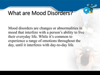 What are Mood Disorders?
Mood disorders are changes or abnormalities in
mood that interfere with a person’s ability to live
their everyday life. While it’s common to
experience a range of emotions throughout the
day, until it interferes with day-to-day life.
 