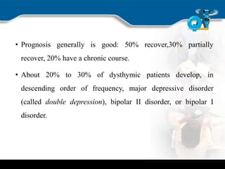 • Prognosis generally is good: 50% recover,30% partially
recover, 20% have a chronic course.
• About 20% to 30% of dysthymic patients develop, in
descending order of frequency, major depressive disorder
(called double depression), bipolar II disorder, or bipolar I
disorder.
 