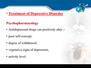 • Treatment of Depressive Disorder
Psychopharmacology
• Antidepressant drugs can positively alter :-
• poor self-concept,
• degree of withdrawal,
• vegetative signs of depression,
• activity level.
 