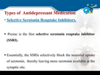 Types of Antidepressant Medication
• Selective Serotonin Reuptake Inhibitors.
 Prozac is the first selective serotonin reuptake inhibitor
(SSRI).
 Essentially, the SSRIs selectively block the neuronal uptake
of serotonin, thereby leaving more serotonin available at the
synaptic site.
 