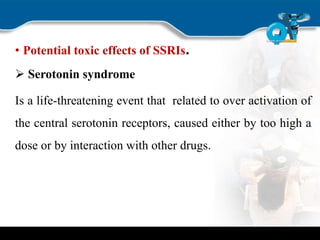 • Potential toxic effects of SSRIs.
 Serotonin syndrome
Is a life-threatening event that related to over activation of
the central serotonin receptors, caused either by too high a
dose or by interaction with other drugs.
 