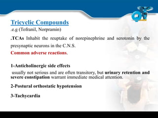 Tricyclic Compounds
.e.g (Tofranil, Norpramin)
.TCAs Inhabit the reuptake of norepinephrine and serotonin by the
presynaptic neurons in the C.N.S.
Common adverse reactions.
1-Anticholinergic side effects
usually not serious and are often transitory, but urinary retention and
severe constipation warrant immediate medical attention.
2-Postural orthostatic hypotension
3-Tachycardia
 