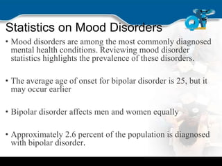 Statistics on Mood Disorders
• Mood disorders are among the most commonly diagnosed
mental health conditions. Reviewing mood disorder
statistics highlights the prevalence of these disorders.
• The average age of onset for bipolar disorder is 25, but it
may occur earlier
• Bipolar disorder affects men and women equally
• Approximately 2.6 percent of the population is diagnosed
with bipolar disorder.
 