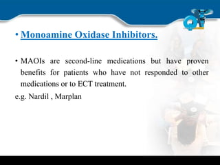 • Monoamine Oxidase Inhibitors.
• MAOIs are second-line medications but have proven
benefits for patients who have not responded to other
medications or to ECT treatment.
e.g. Nardil , Marplan
 
