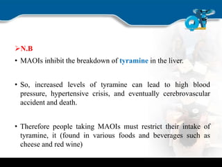N.B
• MAOIs inhibit the breakdown of tyramine in the liver.
• So, increased levels of tyramine can lead to high blood
pressure, hypertensive crisis, and eventually cerebrovascular
accident and death.
• Therefore people taking MAOIs must restrict their intake of
tyramine, it (found in various foods and beverages such as
cheese and red wine)
 