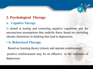 2. Psychological Therapy.
a. Cognitive Therapy
Is aimed at testing and correcting negative cognitions and the
unconscious assumptions that underlie them; based on correcting
chronic distortions in thinking that lead to depression.
• b. Behavioral Therapy
Based on learning theory (classic and operant conditioning).
positive reinforcement may be an effective in the treatment of
depression.
 