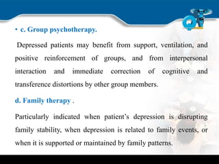 • c. Group psychotherapy.
Depressed patients may benefit from support, ventilation, and
positive reinforcement of groups, and from interpersonal
interaction and immediate correction of cognitive and
transference distortions by other group members.
d. Family therapy .
Particularly indicated when patient’s depression is disrupting
family stability, when depression is related to family events, or
when it is supported or maintained by family patterns.
 