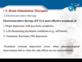 • 3- Brain Stimulation Therapies
A-Electroconvulsive therapy.
Electroconvulsive therapy (ECT) is most effective treatment of:
1- Major depression with psychotic symptoms,
2- Life-threatening psychiatric conditions (e.g., self-harm).
3- Treatment- Resistant (TR) depression
-Treatment resistant depression exists when pharmacological
interventions fail or when the side effects are too uncomfortable.
 