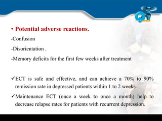 • Potential adverse reactions.
-Confusion
-Disorientation .
-Memory deficits for the first few weeks after treatment
ECT is safe and effective, and can achieve a 70% to 90%
remission rate in depressed patients within 1 to 2 weeks.
Maintenance ECT (once a week to once a month) help to
decrease relapse rates for patients with recurrent depression.
 