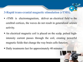 3-Rapid trans-cranial magnetic stimulation (rTMS).
 rTMS is electromagnetism, deliver an electrical field to the
cerebral cortices, the waves do not result in generalized seizure
activity.
 An electrical magnetic coil is placed on the scalp, pulsed high-
intensity current passes through the coil, creating powerful
magnetic fields that change the way brain cells function.
 Daily treatments last for approximately 40 minutes
 