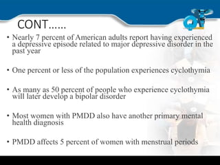 CONT……
• Nearly 7 percent of American adults report having experienced
a depressive episode related to major depressive disorder in the
past year
• One percent or less of the population experiences cyclothymia
• As many as 50 percent of people who experience cyclothymia
will later develop a bipolar disorder
• Most women with PMDD also have another primary mental
health diagnosis
• PMDD affects 5 percent of women with menstrual periods
 