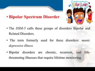 • Bipolar Spectrum Disorder
• The DSM-5 calls these groups of disorders Bipolar and
Related Disorders.
• The term formerly used for these disorders: manic
depressive illness.
• Bipolar disorders are chronic, recurrent, and life-
threatening illnesses that require lifetime monitoring.
 