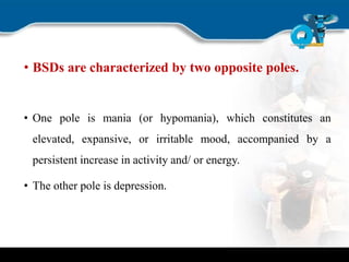 • BSDs are characterized by two opposite poles.
• One pole is mania (or hypomania), which constitutes an
elevated, expansive, or irritable mood, accompanied by a
persistent increase in activity and/ or energy.
• The other pole is depression.
 