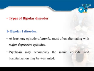 • Types of Bipolar disorder
1- Bipolar I disorder:
• At least one episode of mania, most often alternating with
major depressive episodes.
• Psychosis may accompany the manic episode, and
hospitalization may be warranted.
 