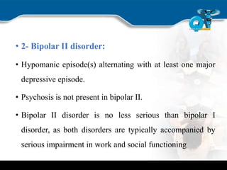 • 2- Bipolar II disorder:
• Hypomanic episode(s) alternating with at least one major
depressive episode.
• Psychosis is not present in bipolar II.
• Bipolar II disorder is no less serious than bipolar I
disorder, as both disorders are typically accompanied by
serious impairment in work and social functioning
 