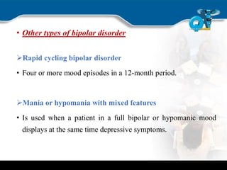 • Other types of bipolar disorder
Rapid cycling bipolar disorder
• Four or more mood episodes in a 12-month period.
Mania or hypomania with mixed features
• Is used when a patient in a full bipolar or hypomanic mood
displays at the same time depressive symptoms.
 