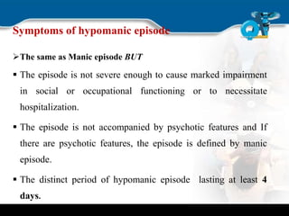 Symptoms of hypomanic episode
The same as Manic episode BUT
 The episode is not severe enough to cause marked impairment
in social or occupational functioning or to necessitate
hospitalization.
 The episode is not accompanied by psychotic features and If
there are psychotic features, the episode is defined by manic
episode.
 The distinct period of hypomanic episode lasting at least 4
days.
 