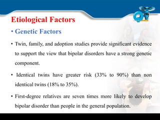 Etiological Factors
• Genetic Factors
• Twin, family, and adoption studies provide significant evidence
to support the view that bipolar disorders have a strong genetic
component.
• Identical twins have greater risk (33% to 90%) than non
identical twins (18% to 35%).
• First-degree relatives are seven times more likely to develop
bipolar disorder than people in the general population.
 