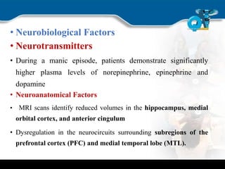 • Neurobiological Factors
• Neurotransmitters
• During a manic episode, patients demonstrate significantly
higher plasma levels of norepinephrine, epinephrine and
dopamine
• Neuroanatomical Factors
• MRI scans identify reduced volumes in the hippocampus, medial
orbital cortex, and anterior cingulum
• Dysregulation in the neurocircuits surrounding subregions of the
prefrontal cortex (PFC) and medial temporal lobe (MTL).
 
