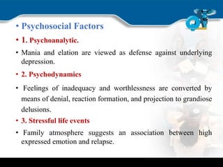• Psychosocial Factors
• 1. Psychoanalytic.
• Mania and elation are viewed as defense against underlying
depression.
• 2. Psychodynamics
• Feelings of inadequacy and worthlessness are converted by
means of denial, reaction formation, and projection to grandiose
delusions.
• 3. Stressful life events
• Family atmosphere suggests an association between high
expressed emotion and relapse.
 