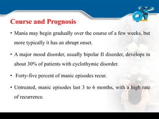 Course and Prognosis
• Mania may begin gradually over the course of a few weeks, but
more typically it has an abrupt onset.
• A major mood disorder, usually bipolar II disorder, develops in
about 30% of patients with cyclothymic disorder.
• Forty-five percent of manic episodes recur.
• Untreated, manic episodes last 3 to 6 months, with a high rate
of recurrence.
 