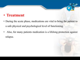 • Treatment
• During the acute phase, medications are vital to bring the patient to
a safe physical and psychological level of functioning.
• Also, for many patients medication is a lifelong protection against
relapse.
 
