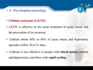 • A- Psychopharmacology
• Lithium carbonate (LiCO3)
• LiCO3 is effective in the acute treatment of acute mania and
the prevention of its recurrent.
• Lithium aborts 60% to 80% of acute manic and hypomanic
episodes within 10 to 21 days.
• Lithium is less effective in people with mixed mania (elation
and depression), and those with rapid cycling.
 