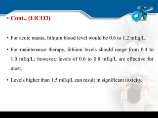 • Cont., (LiCO3)
• For acute mania, lithium blood level would be 0.6 to 1.2 mEq/L.
• For maintenance therapy, lithium levels should range from 0.4 to
1.0 mEq/L; however, levels of 0.6 to 0.8 mEq/L are effective for
most.
• Levels higher than 1.5 mEq/L can result in significant toxicity.
 
