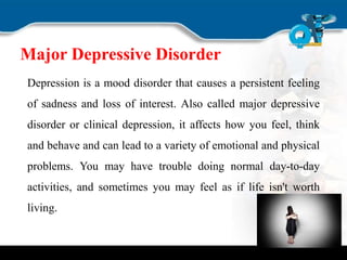 Major Depressive Disorder
Depression is a mood disorder that causes a persistent feeling
of sadness and loss of interest. Also called major depressive
disorder or clinical depression, it affects how you feel, think
and behave and can lead to a variety of emotional and physical
problems. You may have trouble doing normal day-to-day
activities, and sometimes you may feel as if life isn't worth
living.
 