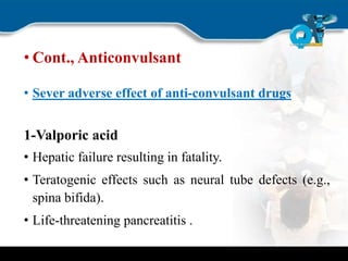• Cont., Anticonvulsant
• Sever adverse effect of anti-convulsant drugs
1-Valporic acid
• Hepatic failure resulting in fatality.
• Teratogenic effects such as neural tube defects (e.g.,
spina bifida).
• Life-threatening pancreatitis .
 