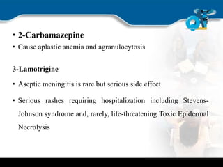 • 2-Carbamazepine
• Cause aplastic anemia and agranulocytosis
3-Lamotrigine
• Aseptic meningitis is rare but serious side effect
• Serious rashes requiring hospitalization including Stevens-
Johnson syndrome and, rarely, life-threatening Toxic Epidermal
Necrolysis
 