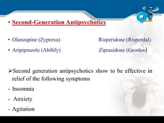 • Second-Generation Antipsychotics
• Olanzapine (Zyprexa) Risperidone (Risperdal)
• Aripiprazole (Abilify) Ziprasidone (Geodon)
Second generation antipsychotics show to be effective in
relief of the following symptoms
- Insomnia
- Anxiety
- Agitation
 