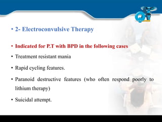 • 2- Electroconvulsive Therapy
• Indicated for P.T with BPD in the following cases
• Treatment resistant mania
• Rapid cycling features.
• Paranoid destructive features (who often respond poorly to
lithium therapy)
• Suicidal attempt.
 