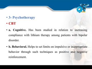 • 3- Psychotherapy
• CBT
• a. Cognitive. Has been studied in relation to increasing
compliance with lithium therapy among patients with bipolar
disorder.
• b. Behavioral. Helps to set limits on impulsive or inappropriate
behavior through such techniques as positive and negative
reinforcement.
 