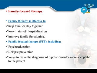 • Family-focused therapy.
• Family therapy, is effective to
help families stay together
lower rates of hospitalization
improve family functioning.
• Family-focused therapy (FFT) including:
Psychoeducation
Relapse prevention
Ways to make the diagnosis of bipolar disorder more acceptable
to the patient
 