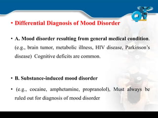 • Differential Diagnosis of Mood Disorder
• A. Mood disorder resulting from general medical condition.
(e.g., brain tumor, metabolic illness, HIV disease, Parkinson’s
disease) Cognitive deficits are common.
• B. Substance-induced mood disorder
• (e.g., cocaine, amphetamine, propranolol), Must always be
ruled out for diagnosis of mood disorder
 