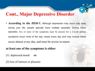 Cont., Major Depressive Disorder
• According to the DSM-5, Although depression may occur only once
during your life, people typically have multiple episodes. During these
episodes, five or more of the symptoms must be present for a 2-week period,
symptoms occur most of the day, nearly every day and may include must
occur almost every day, and must be severe in nature
at least one of the symptoms is either
(1) depressed mood or
(2) loss of interest or pleasure
 