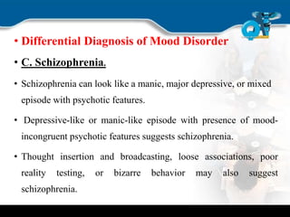 • Differential Diagnosis of Mood Disorder
• C. Schizophrenia.
• Schizophrenia can look like a manic, major depressive, or mixed
episode with psychotic features.
• Depressive-like or manic-like episode with presence of mood-
incongruent psychotic features suggests schizophrenia.
• Thought insertion and broadcasting, loose associations, poor
reality testing, or bizarre behavior may also suggest
schizophrenia.
 