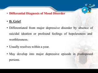 • Differential Diagnosis of Mood Disorder
• D. Grief.
• Differentiated from major depressive disorder by absence of
suicidal ideation or profound feelings of hopelessness and
worthlessness.
• Usually resolves within a year.
• May develop into major depressive episode in predisposed
persons.
 