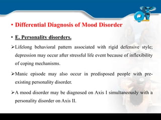 • Differential Diagnosis of Mood Disorder
• E. Personality disorders.
Lifelong behavioral pattern associated with rigid defensive style;
depression may occur after stressful life event because of inflexibility
of coping mechanisms.
Manic episode may also occur in predisposed people with pre-
existing personality disorder.
A mood disorder may be diagnosed on Axis I simultaneously with a
personality disorder on Axis II.
 