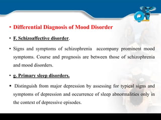 • Differential Diagnosis of Mood Disorder
• F. Schizoaffective disorder.
• Signs and symptoms of schizophrenia accompany prominent mood
symptoms. Course and prognosis are between those of schizophrenia
and mood disorders.
• g. Primary sleep disorders.
 Distinguish from major depression by assessing for typical signs and
symptoms of depression and occurrence of sleep abnormalities only in
the context of depressive episodes.
 