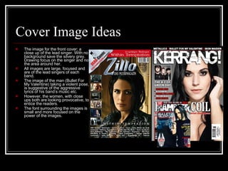 Cover Image Ideas The image for the front cover; a close up of the lead singer. With no background save the silvery grey. Drawing focus on the singer and not the area around her.  All images are large, focused and are of the lead singers of each band.  The image of the man (Bullet For My Valentine) taking a violent pose, is suggestive of the aggressive lyrics of his band’s music etc.  However, the women, with close ups both are looking provocative, to entice the readers.  The font surrounding the images is small and more focused on the power of the images.  