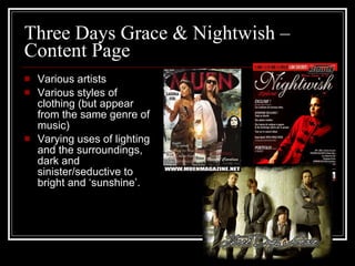 Three Days Grace & Nightwish – Content Page Various artists Various styles of clothing (but appear from the same genre of music) Varying uses of lighting and the surroundings, dark and sinister/seductive to bright and ‘sunshine’.  