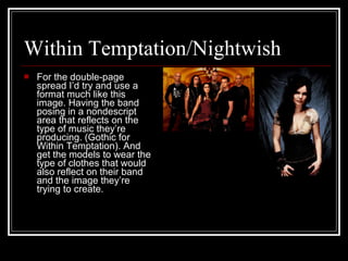 Within Temptation/Nightwish For the double-page spread I’d try and use a format much like this image. Having the band posing in a nondescript area that reflects on the type of music they’re producing. (Gothic for Within Temptation). And get the models to wear the type of clothes that would also reflect on their band and the image they’re trying to create.  