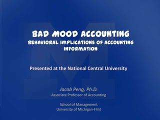 Bad Mood Accounting
Behavioral Implications of Accounting
            Information


Presented at the National Central University


              Jacob Peng, Ph.D.
         Associate Professor of Accounting

             School of Management
            University of Michigan-Flint
 