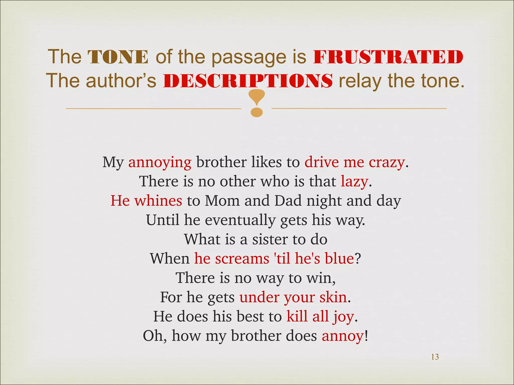 The TONE of the passage is FRUSTRATED
The author’s DESCRIPTIONS relay the tone.



My annoying brother likes to drive me crazy.
There is no other who is that lazy.
He whines to Mom and Dad night and day
Until he eventually gets his way.
What is a sister to do
When he screams 'til he's blue?
There is no way to win,
For he gets under your skin.
He does his best to kill all joy.
Oh, how my brother does annoy!
13

 