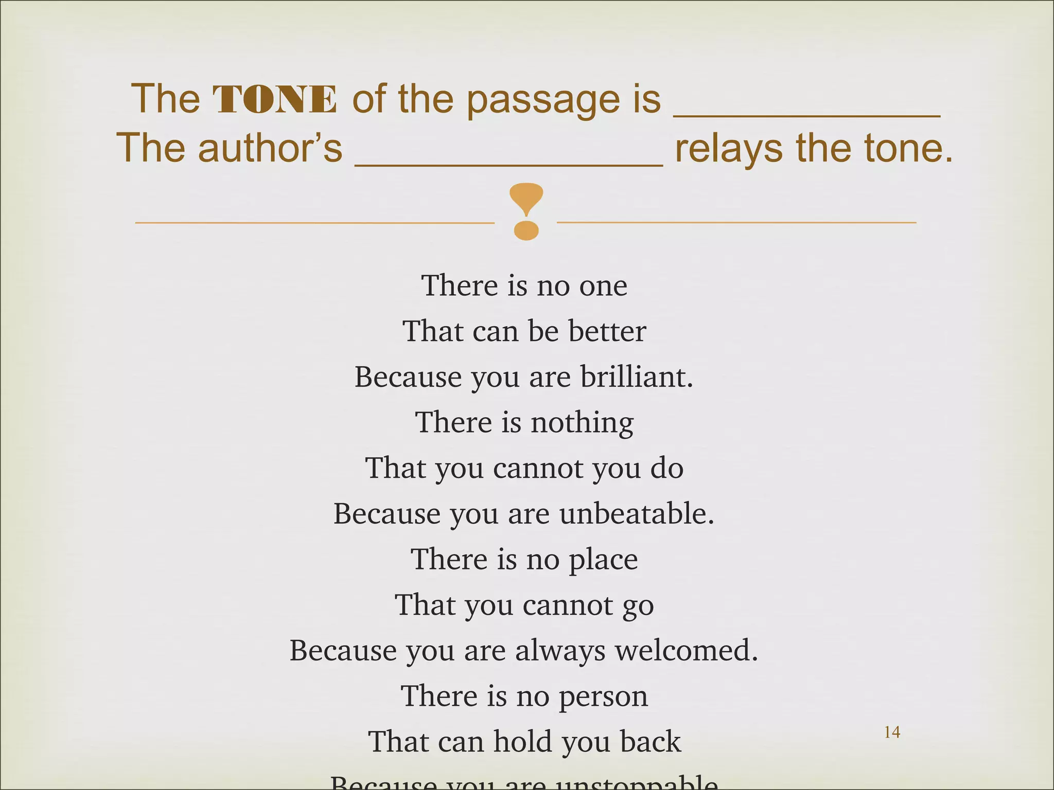 The TONE of the passage is _____________
The author’s _______________ relays the tone.


There is no one
That can be better
Because you are brilliant.
There is nothing
That you cannot you do
Because you are unbeatable.
There is no place
That you cannot go
Because you are always welcomed.
There is no person
That can hold you back

14

 